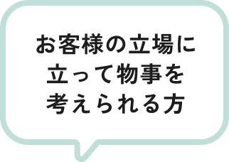 お客様の立場に立って物事を考えられる方